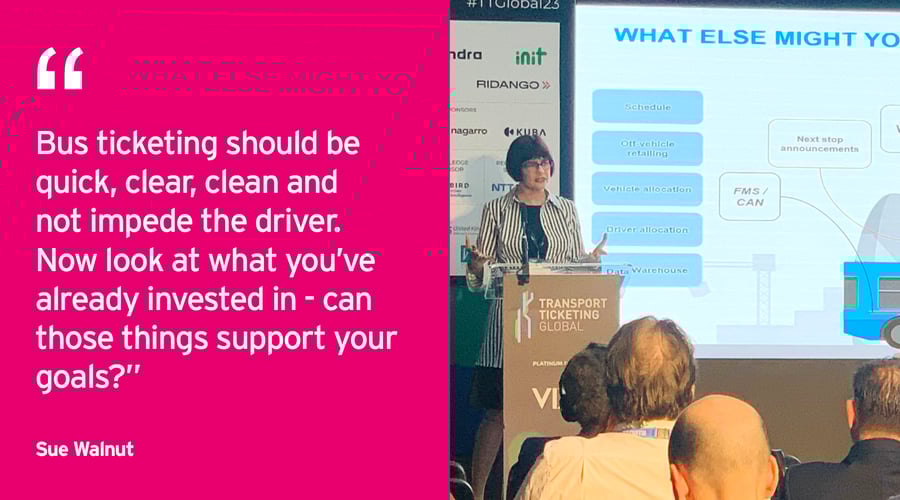 Sue Walnut Presentation - Transport Ticketing Global 2023. "Bus ticketing should be quick, clear, clean and not impede the driver. Now look at what you’ve already invested in - can those things support your goals?”